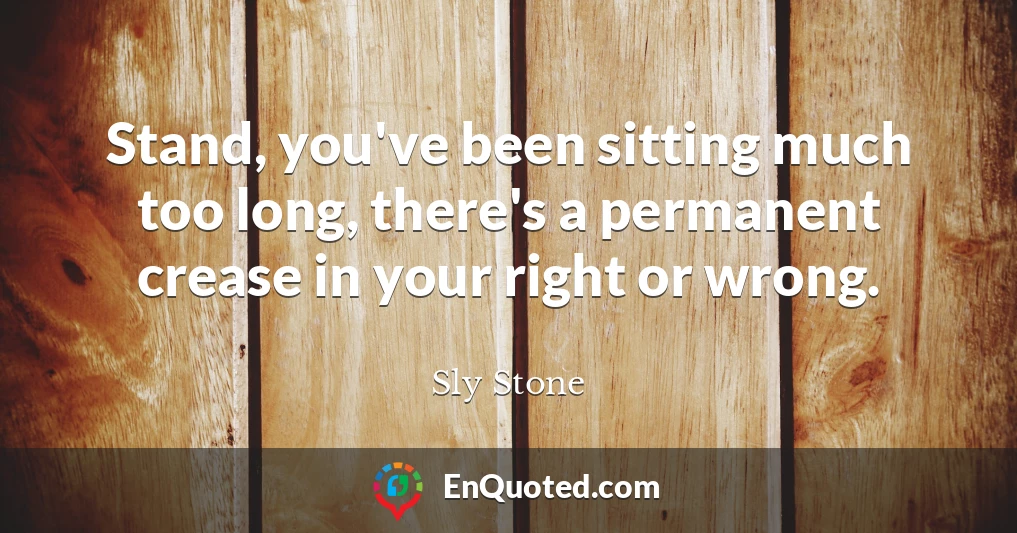 Stand, you've been sitting much too long, there's a permanent crease in your right or wrong.