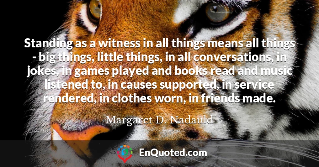 Standing as a witness in all things means all things - big things, little things, in all conversations, in jokes, in games played and books read and music listened to, in causes supported, in service rendered, in clothes worn, in friends made.