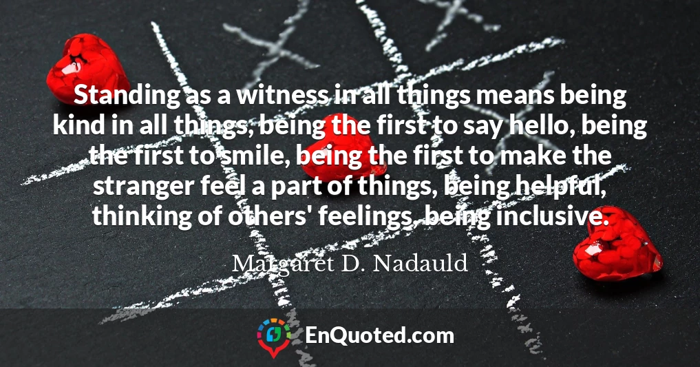 Standing as a witness in all things means being kind in all things, being the first to say hello, being the first to smile, being the first to make the stranger feel a part of things, being helpful, thinking of others' feelings, being inclusive.