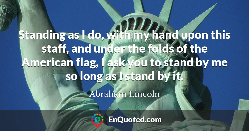 Standing as I do, with my hand upon this staff, and under the folds of the American flag, I ask you to stand by me so long as I stand by it.