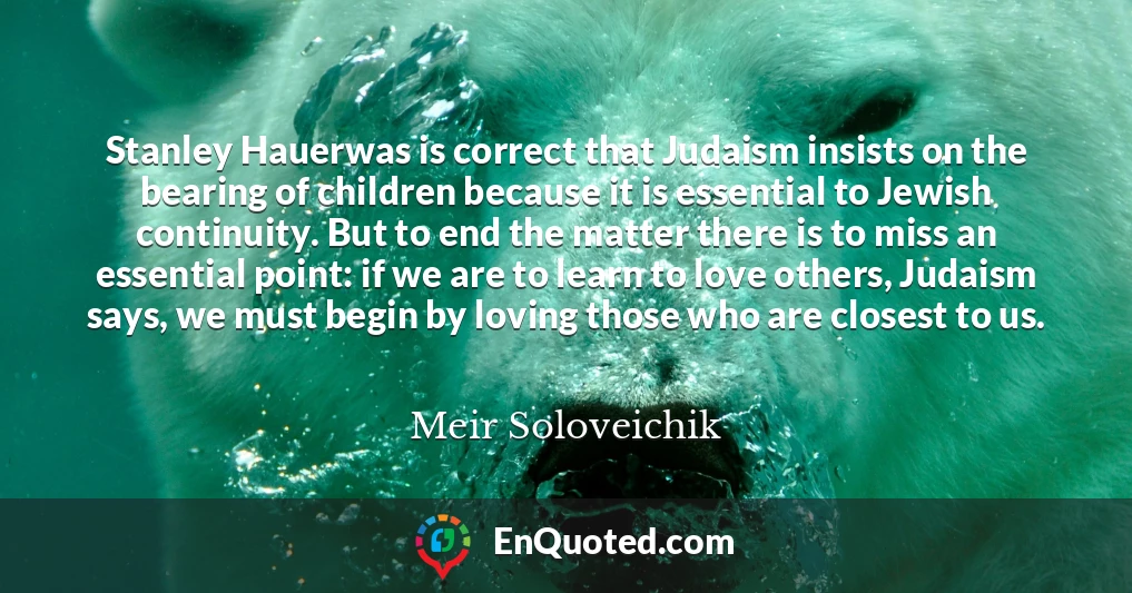 Stanley Hauerwas is correct that Judaism insists on the bearing of children because it is essential to Jewish continuity. But to end the matter there is to miss an essential point: if we are to learn to love others, Judaism says, we must begin by loving those who are closest to us.