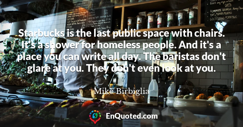 Starbucks is the last public space with chairs. It's a shower for homeless people. And it's a place you can write all day. The baristas don't glare at you. They don't even look at you.