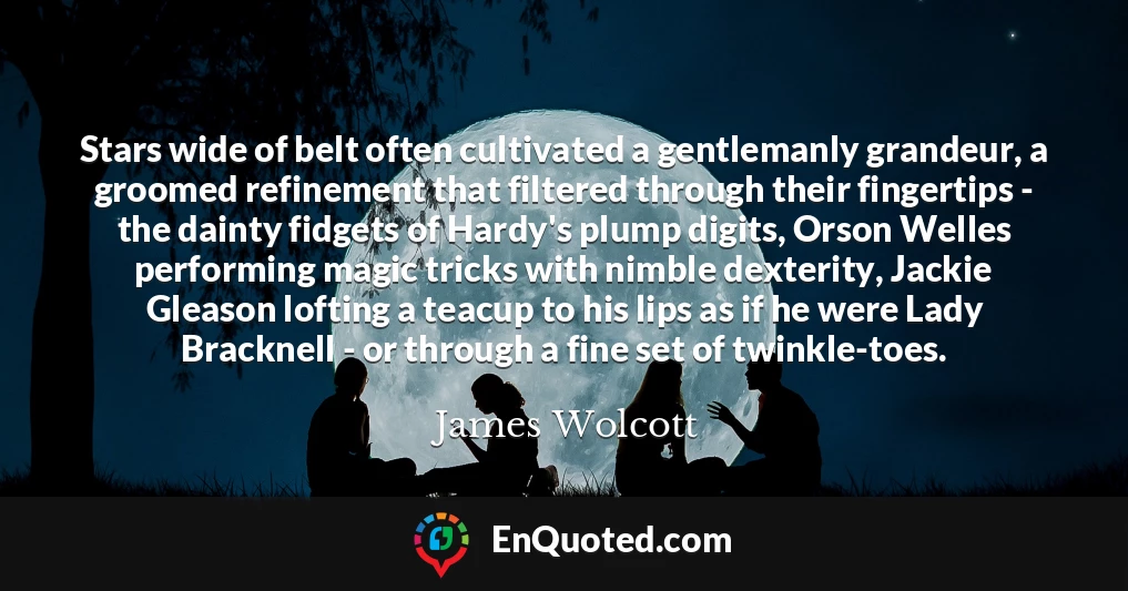 Stars wide of belt often cultivated a gentlemanly grandeur, a groomed refinement that filtered through their fingertips - the dainty fidgets of Hardy's plump digits, Orson Welles performing magic tricks with nimble dexterity, Jackie Gleason lofting a teacup to his lips as if he were Lady Bracknell - or through a fine set of twinkle-toes.