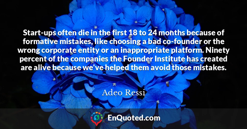 Start-ups often die in the first 18 to 24 months because of formative mistakes, like choosing a bad co-founder or the wrong corporate entity or an inappropriate platform. Ninety percent of the companies the Founder Institute has created are alive because we've helped them avoid those mistakes.