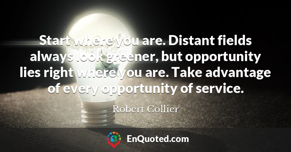 Start where you are. Distant fields always look greener, but opportunity lies right where you are. Take advantage of every opportunity of service.
