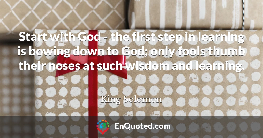 Start with God - the first step in learning is bowing down to God; only fools thumb their noses at such wisdom and learning.