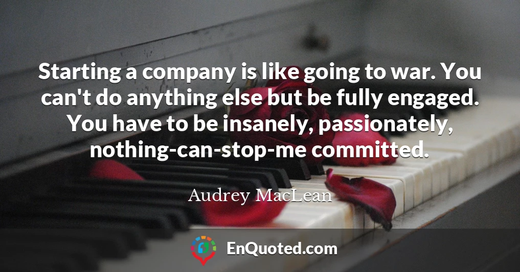 Starting a company is like going to war. You can't do anything else but be fully engaged. You have to be insanely, passionately, nothing-can-stop-me committed.
