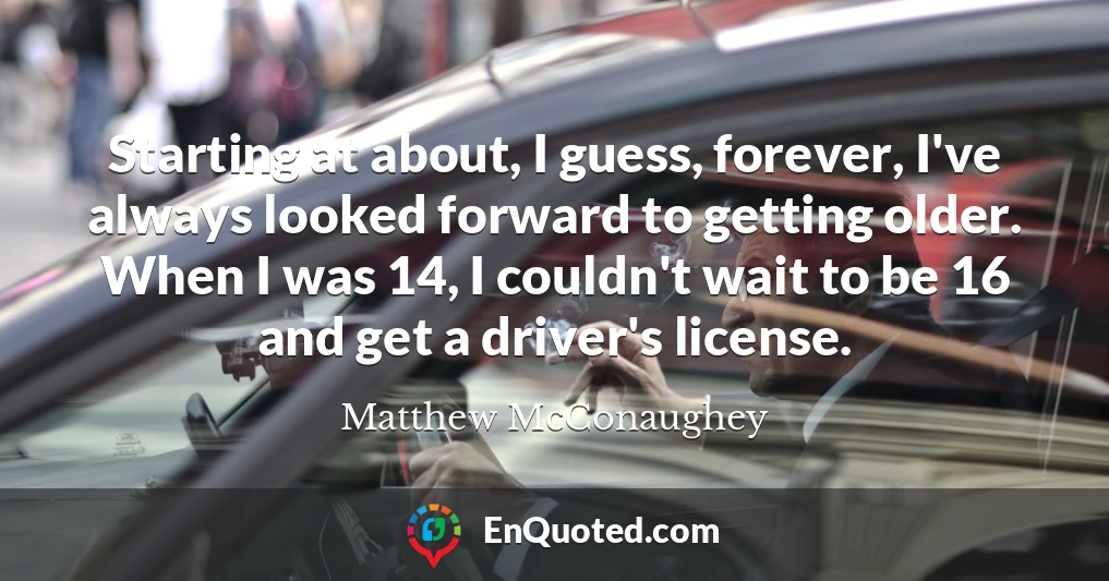 Starting at about, I guess, forever, I've always looked forward to getting older. When I was 14, I couldn't wait to be 16 and get a driver's license.