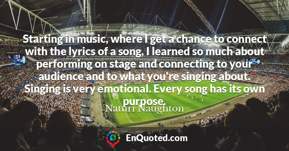 Starting in music, where I get a chance to connect with the lyrics of a song, I learned so much about performing on stage and connecting to your audience and to what you're singing about. Singing is very emotional. Every song has its own purpose.