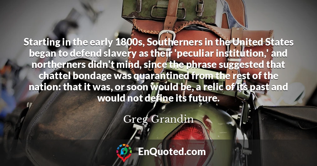 Starting in the early 1800s, Southerners in the United States began to defend slavery as their 'peculiar institution,' and northerners didn't mind, since the phrase suggested that chattel bondage was quarantined from the rest of the nation: that it was, or soon would be, a relic of its past and would not define its future.