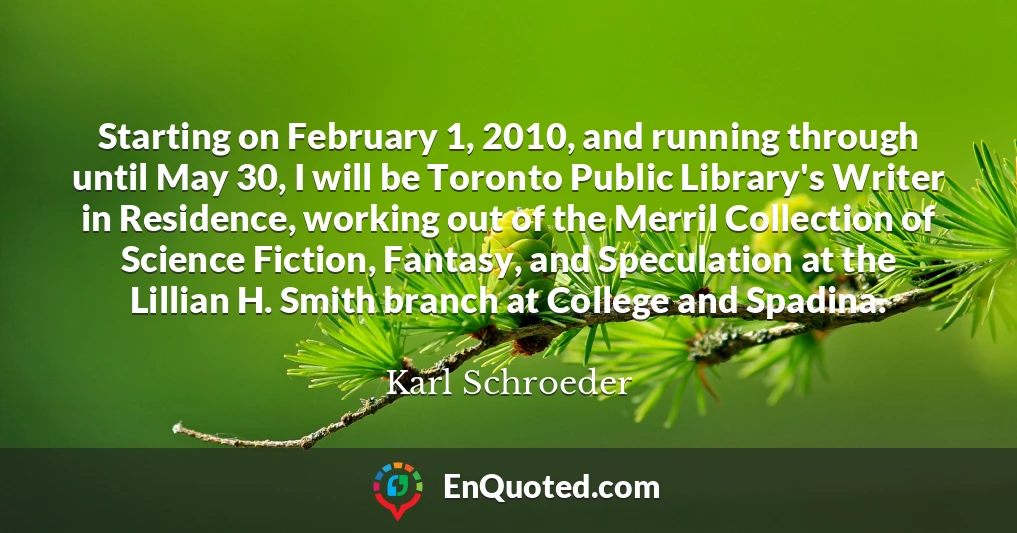 Starting on February 1, 2010, and running through until May 30, I will be Toronto Public Library's Writer in Residence, working out of the Merril Collection of Science Fiction, Fantasy, and Speculation at the Lillian H. Smith branch at College and Spadina.