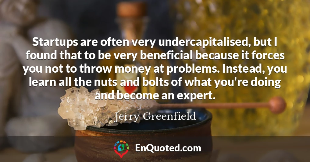 Startups are often very undercapitalised, but I found that to be very beneficial because it forces you not to throw money at problems. Instead, you learn all the nuts and bolts of what you're doing and become an expert.