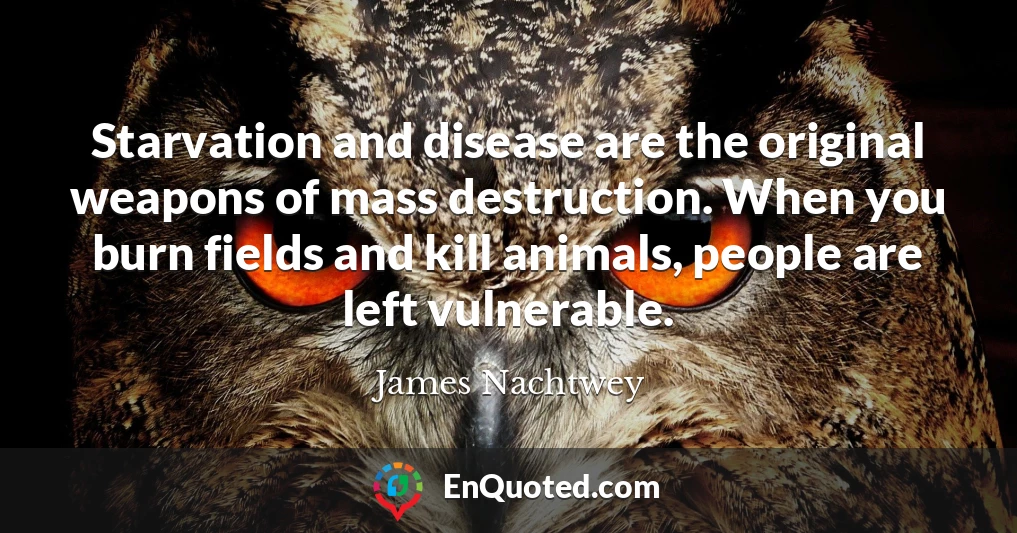 Starvation and disease are the original weapons of mass destruction. When you burn fields and kill animals, people are left vulnerable.
