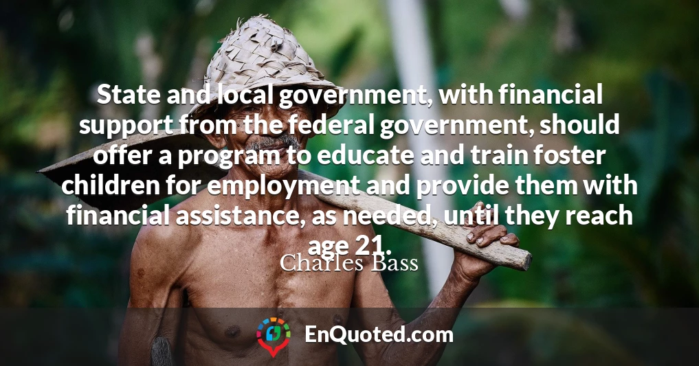 State and local government, with financial support from the federal government, should offer a program to educate and train foster children for employment and provide them with financial assistance, as needed, until they reach age 21.