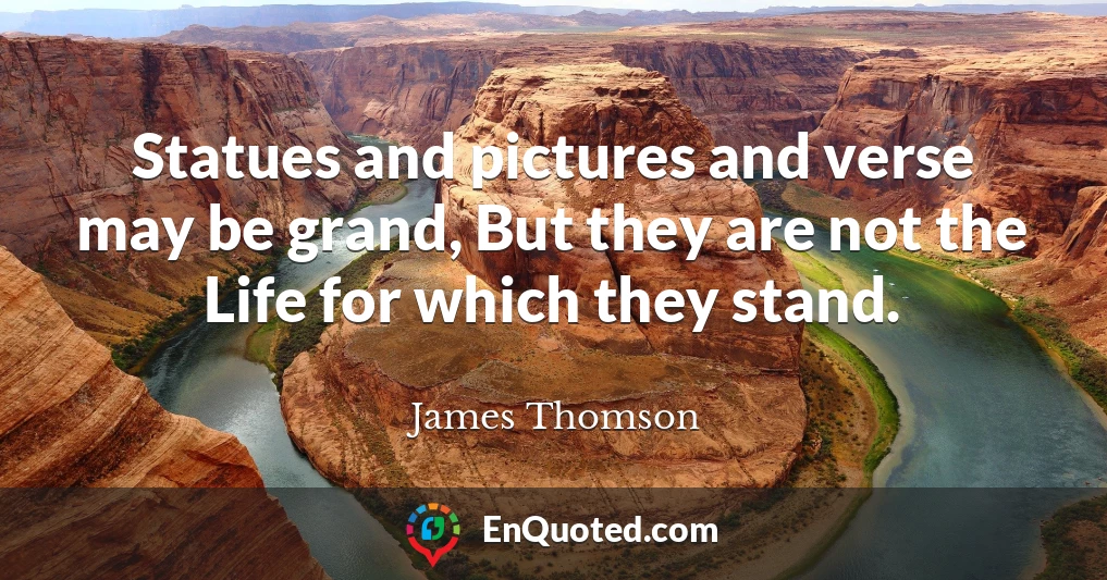Statues and pictures and verse may be grand, But they are not the Life for which they stand.