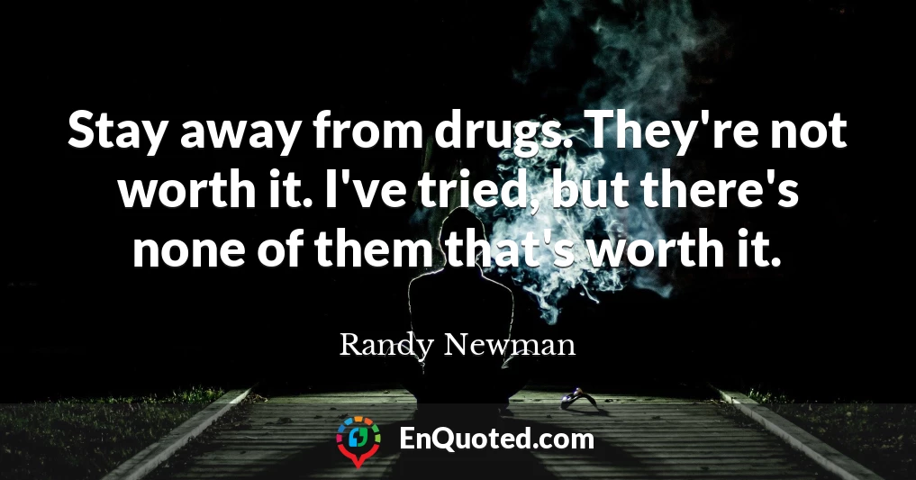 Stay away from drugs. They're not worth it. I've tried, but there's none of them that's worth it.