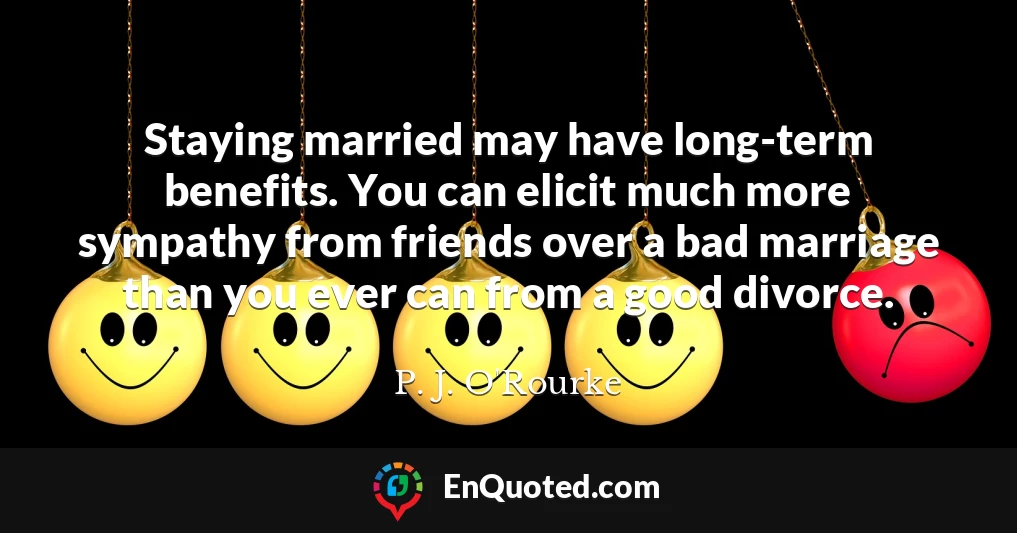 Staying married may have long-term benefits. You can elicit much more sympathy from friends over a bad marriage than you ever can from a good divorce.