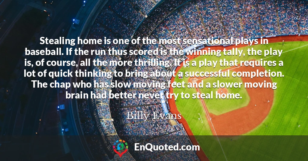 Stealing home is one of the most sensational plays in baseball. If the run thus scored is the winning tally, the play is, of course, all the more thrilling. It is a play that requires a lot of quick thinking to bring about a successful completion. The chap who has slow moving feet and a slower moving brain had better never try to steal home.