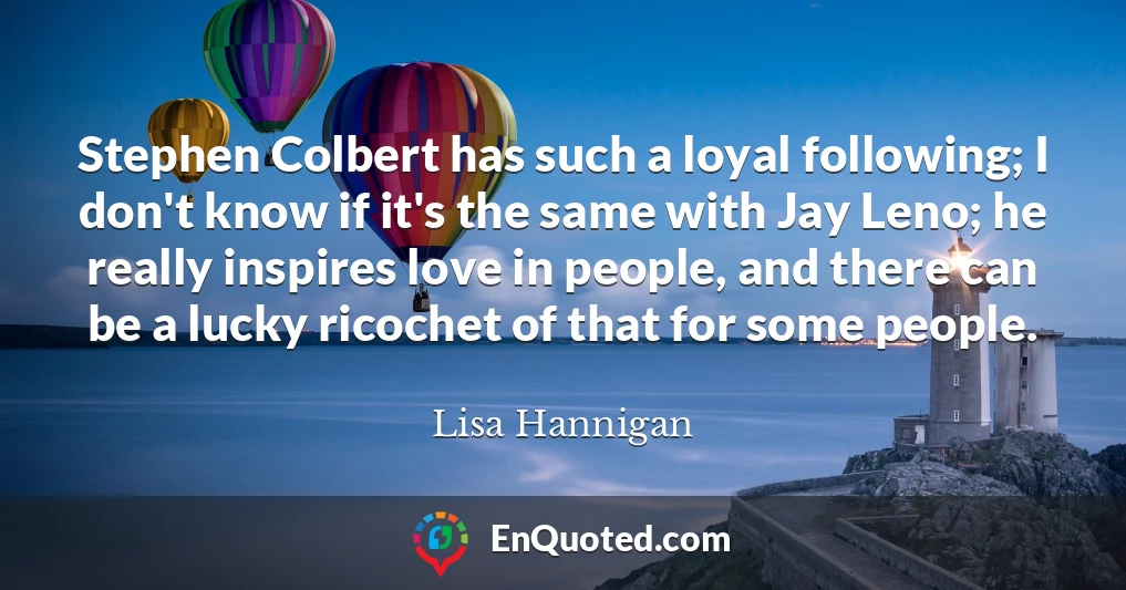 Stephen Colbert has such a loyal following; I don't know if it's the same with Jay Leno; he really inspires love in people, and there can be a lucky ricochet of that for some people.