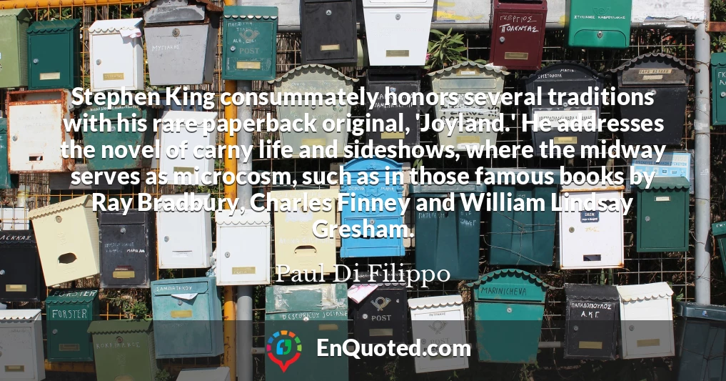 Stephen King consummately honors several traditions with his rare paperback original, 'Joyland.' He addresses the novel of carny life and sideshows, where the midway serves as microcosm, such as in those famous books by Ray Bradbury, Charles Finney and William Lindsay Gresham.