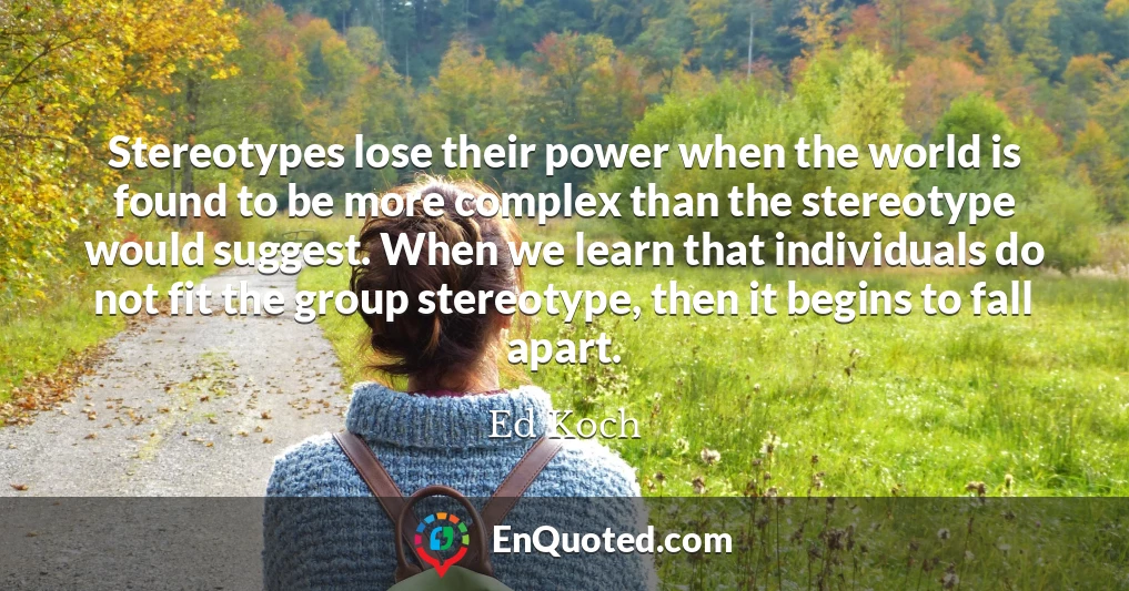Stereotypes lose their power when the world is found to be more complex than the stereotype would suggest. When we learn that individuals do not fit the group stereotype, then it begins to fall apart.