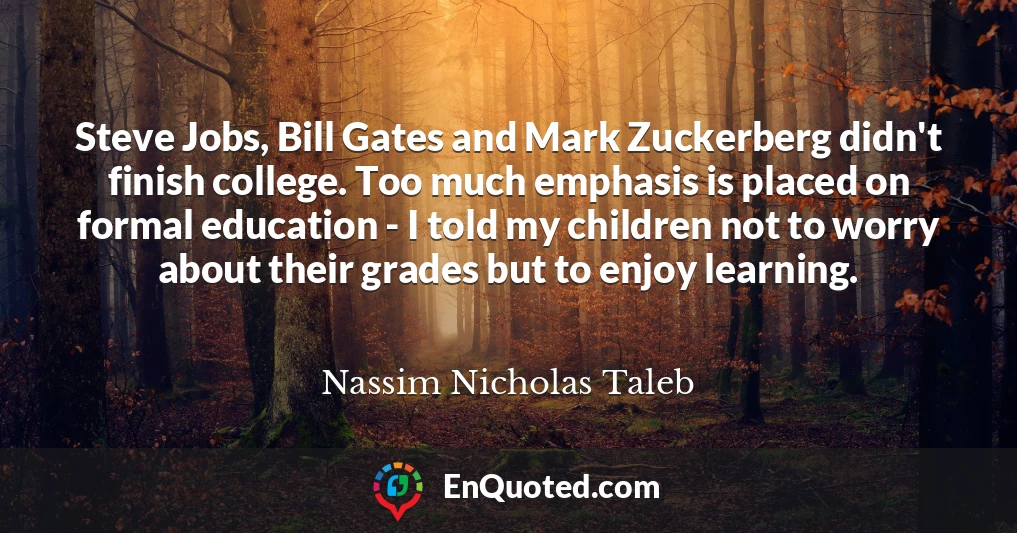 Steve Jobs, Bill Gates and Mark Zuckerberg didn't finish college. Too much emphasis is placed on formal education - I told my children not to worry about their grades but to enjoy learning.