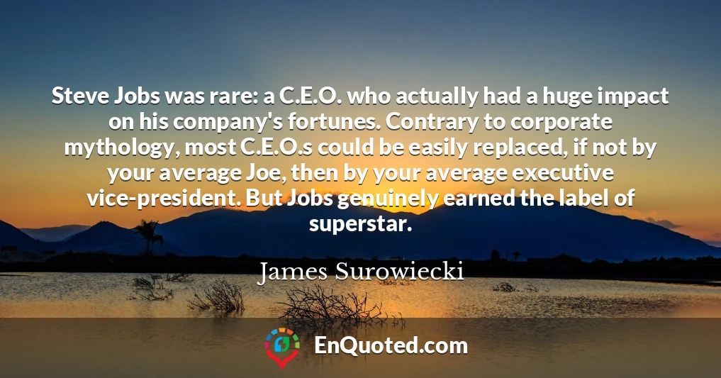 Steve Jobs was rare: a C.E.O. who actually had a huge impact on his company's fortunes. Contrary to corporate mythology, most C.E.O.s could be easily replaced, if not by your average Joe, then by your average executive vice-president. But Jobs genuinely earned the label of superstar.