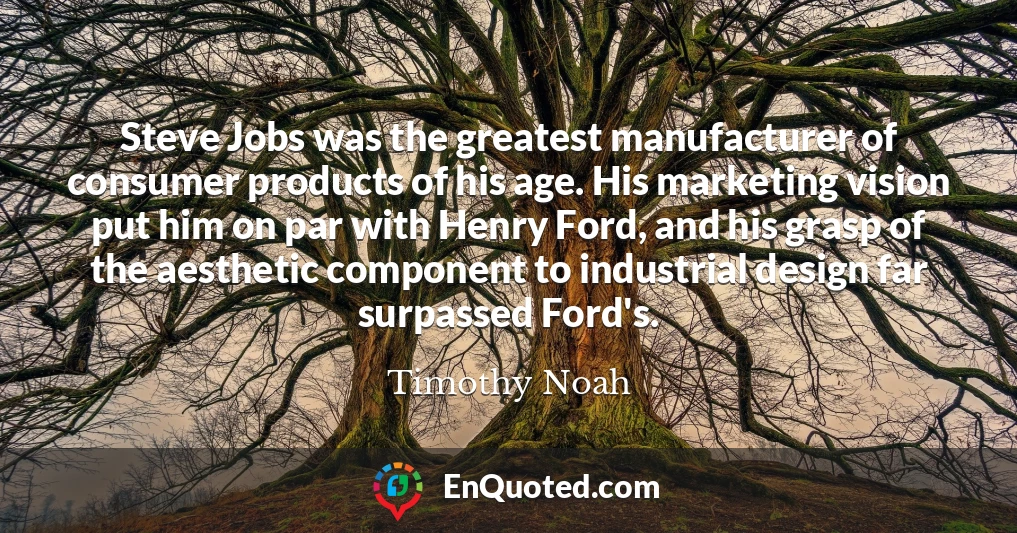 Steve Jobs was the greatest manufacturer of consumer products of his age. His marketing vision put him on par with Henry Ford, and his grasp of the aesthetic component to industrial design far surpassed Ford's.