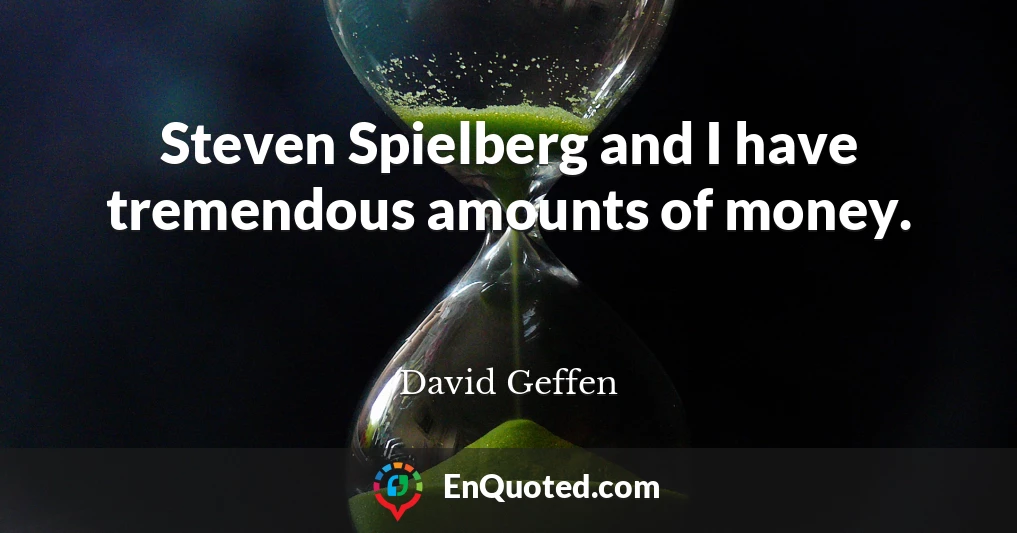 Steven Spielberg and I have tremendous amounts of money.