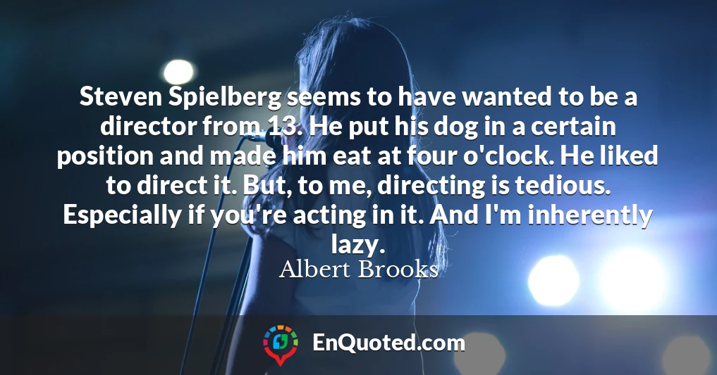 Steven Spielberg seems to have wanted to be a director from 13. He put his dog in a certain position and made him eat at four o'clock. He liked to direct it. But, to me, directing is tedious. Especially if you're acting in it. And I'm inherently lazy.