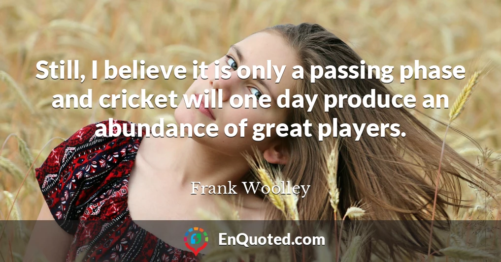 Still, I believe it is only a passing phase and cricket will one day produce an abundance of great players.