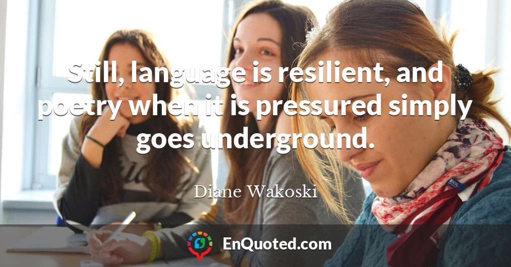 Still, language is resilient, and poetry when it is pressured simply goes underground.