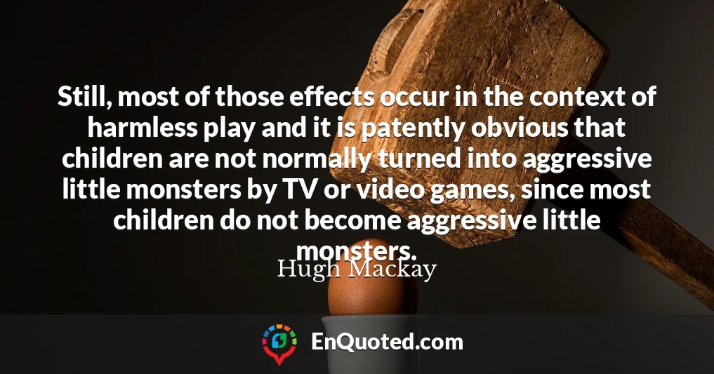 Still, most of those effects occur in the context of harmless play and it is patently obvious that children are not normally turned into aggressive little monsters by TV or video games, since most children do not become aggressive little monsters.