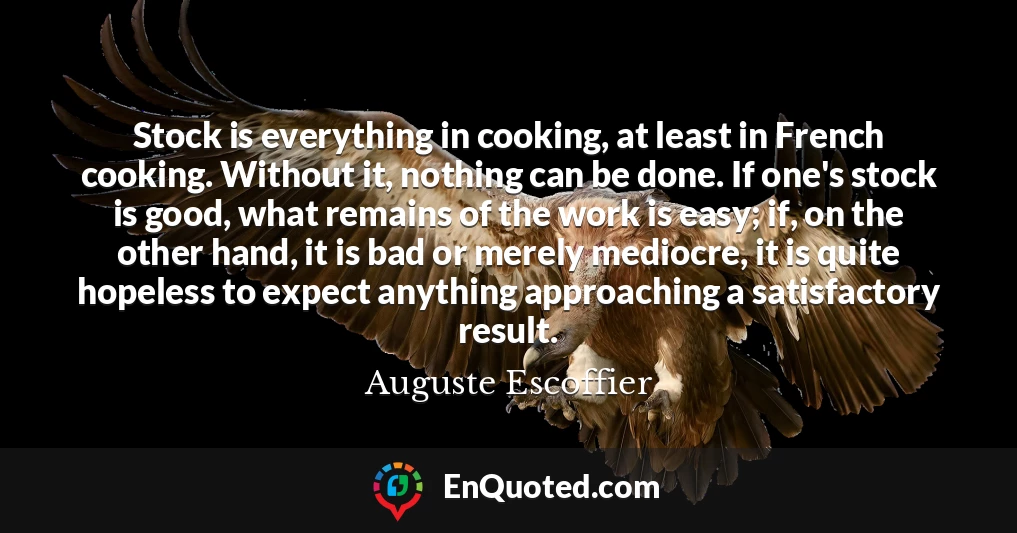 Stock is everything in cooking, at least in French cooking. Without it, nothing can be done. If one's stock is good, what remains of the work is easy; if, on the other hand, it is bad or merely mediocre, it is quite hopeless to expect anything approaching a satisfactory result.