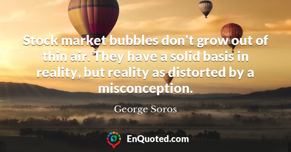Stock market bubbles don't grow out of thin air. They have a solid basis in reality, but reality as distorted by a misconception.