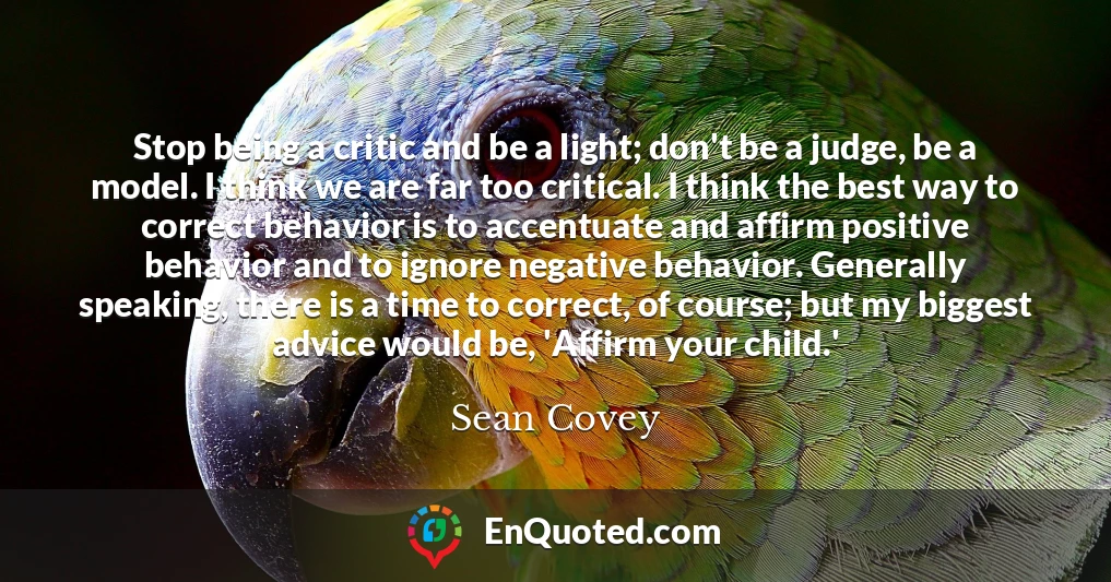 Stop being a critic and be a light; don't be a judge, be a model. I think we are far too critical. I think the best way to correct behavior is to accentuate and affirm positive behavior and to ignore negative behavior. Generally speaking, there is a time to correct, of course; but my biggest advice would be, 'Affirm your child.'