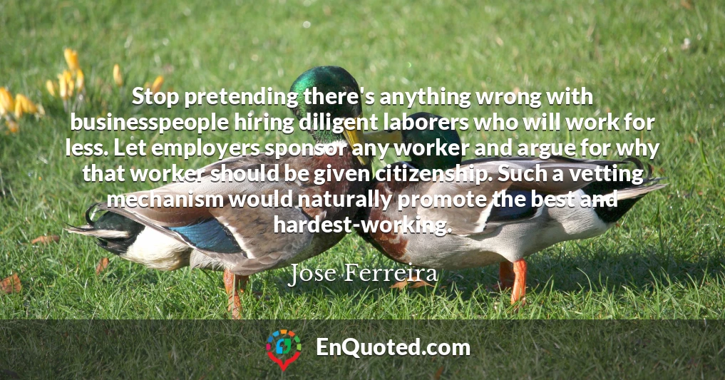 Stop pretending there's anything wrong with businesspeople hiring diligent laborers who will work for less. Let employers sponsor any worker and argue for why that worker should be given citizenship. Such a vetting mechanism would naturally promote the best and hardest-working.