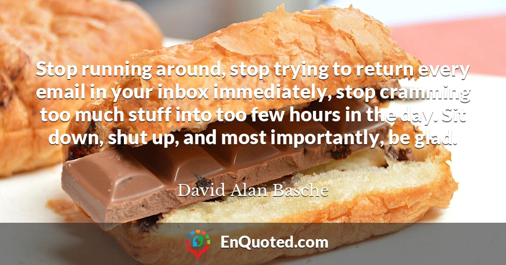 Stop running around, stop trying to return every email in your inbox immediately, stop cramming too much stuff into too few hours in the day. Sit down, shut up, and most importantly, be glad.