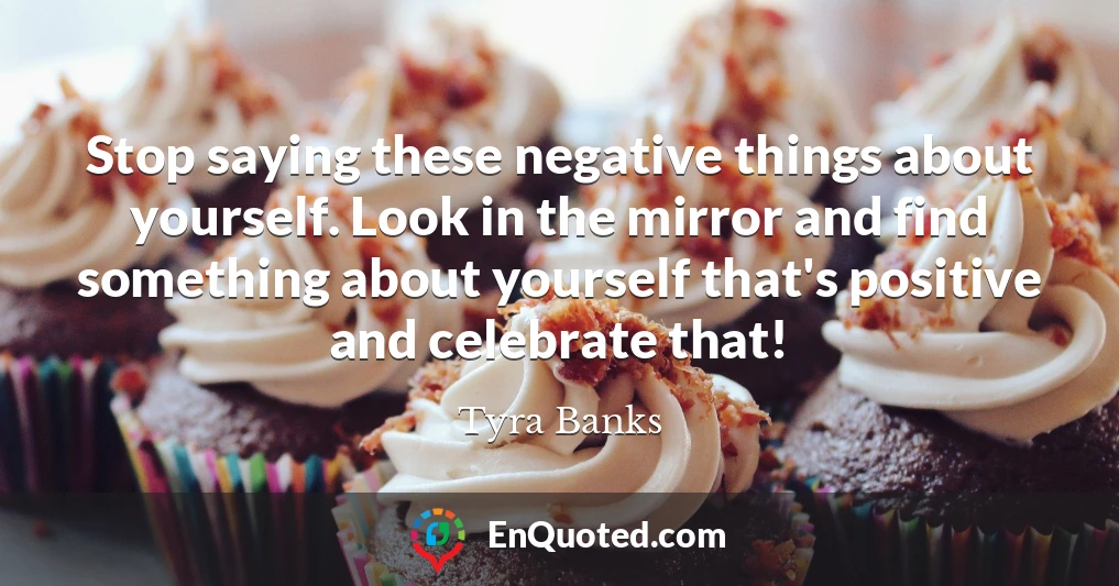 Stop saying these negative things about yourself. Look in the mirror and find something about yourself that's positive and celebrate that!