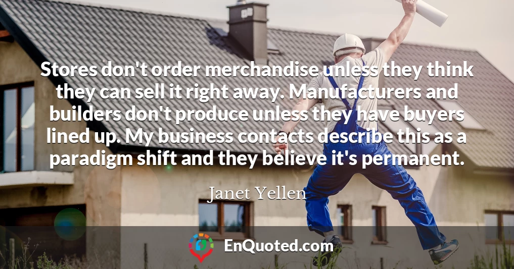 Stores don't order merchandise unless they think they can sell it right away. Manufacturers and builders don't produce unless they have buyers lined up. My business contacts describe this as a paradigm shift and they believe it's permanent.