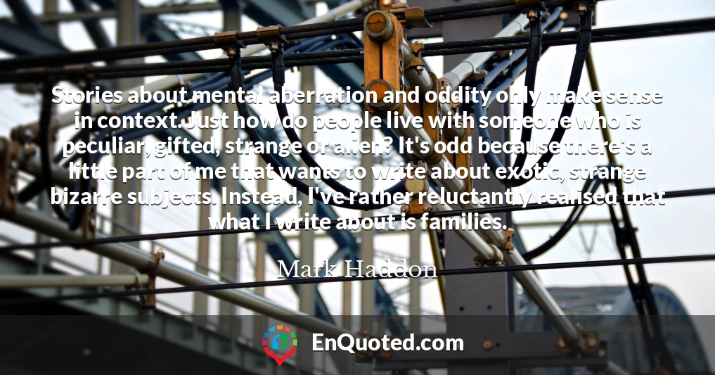 Stories about mental aberration and oddity only make sense in context. Just how do people live with someone who is peculiar, gifted, strange or alien? It's odd because there's a little part of me that wants to write about exotic, strange bizarre subjects. Instead, I've rather reluctantly realised that what I write about is families.