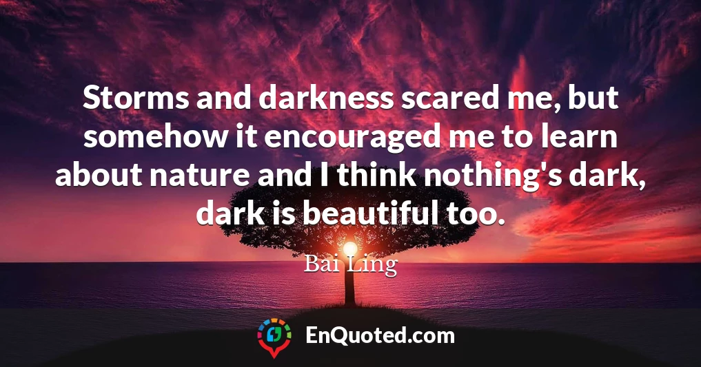 Storms and darkness scared me, but somehow it encouraged me to learn about nature and I think nothing's dark, dark is beautiful too.