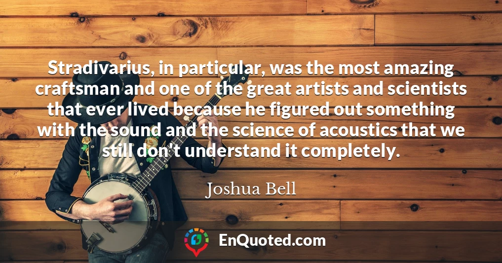 Stradivarius, in particular, was the most amazing craftsman and one of the great artists and scientists that ever lived because he figured out something with the sound and the science of acoustics that we still don't understand it completely.