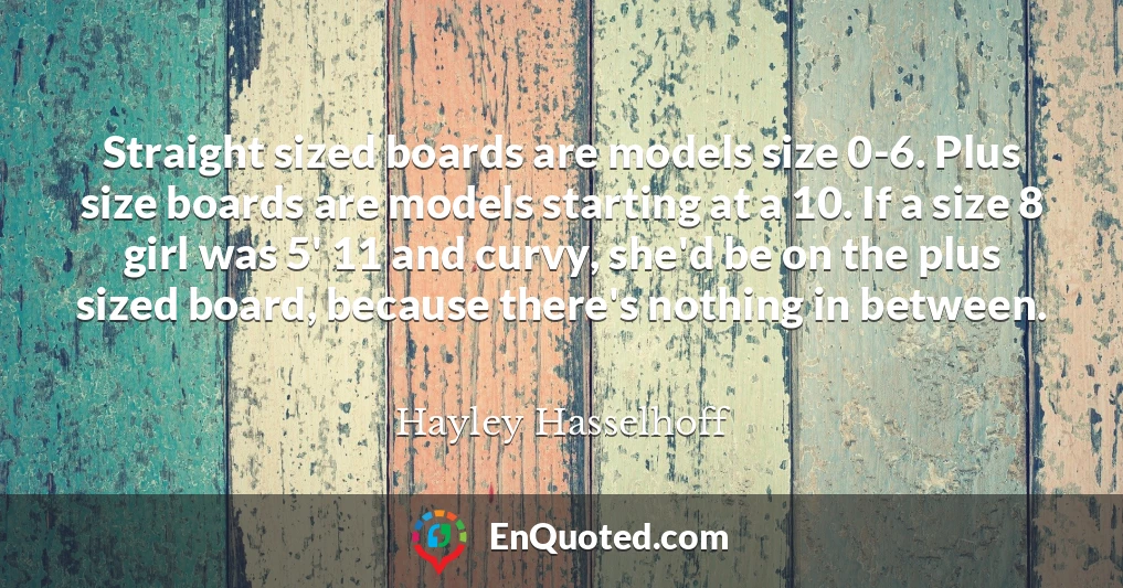 Straight sized boards are models size 0-6. Plus size boards are models starting at a 10. If a size 8 girl was 5' 11 and curvy, she'd be on the plus sized board, because there's nothing in between.