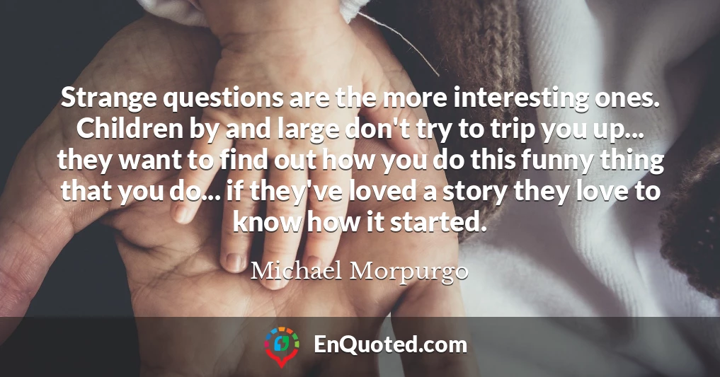 Strange questions are the more interesting ones. Children by and large don't try to trip you up... they want to find out how you do this funny thing that you do... if they've loved a story they love to know how it started.