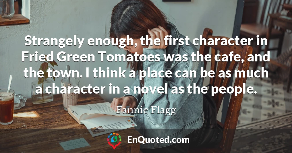 Strangely enough, the first character in Fried Green Tomatoes was the cafe, and the town. I think a place can be as much a character in a novel as the people.