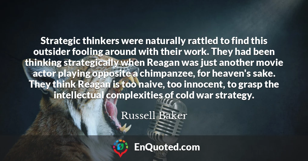 Strategic thinkers were naturally rattled to find this outsider fooling around with their work. They had been thinking strategically when Reagan was just another movie actor playing opposite a chimpanzee, for heaven's sake. They think Reagan is too naive, too innocent, to grasp the intellectual complexities of cold war strategy.