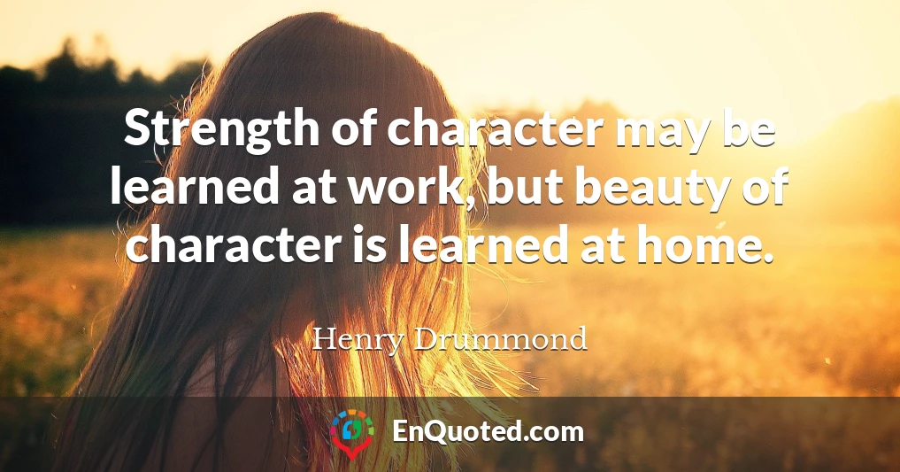 Strength of character may be learned at work, but beauty of character is learned at home.