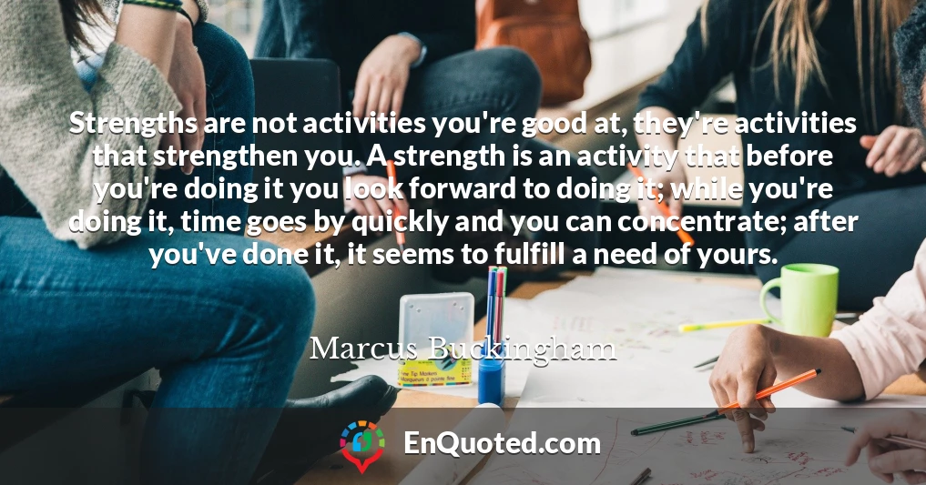 Strengths are not activities you're good at, they're activities that strengthen you. A strength is an activity that before you're doing it you look forward to doing it; while you're doing it, time goes by quickly and you can concentrate; after you've done it, it seems to fulfill a need of yours.