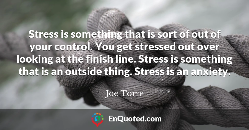 Stress is something that is sort of out of your control. You get stressed out over looking at the finish line. Stress is something that is an outside thing. Stress is an anxiety.